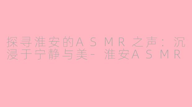 探寻淮安的ASMR之声：沉浸于宁静与美-淮安ASMR