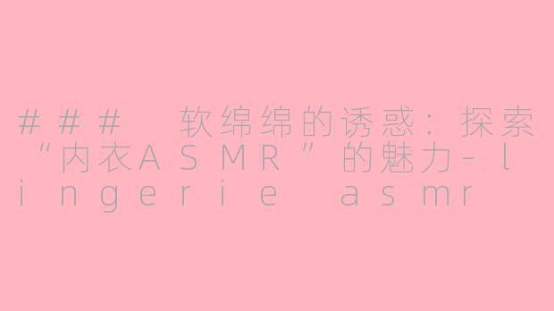 ### 软绵绵的诱惑：探索“内衣ASMR”的魅力-lingerie asmr