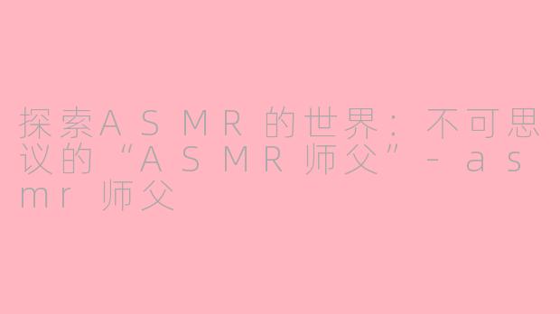 探索ASMR的世界：不可思议的“ASMR师父”-asmr师父