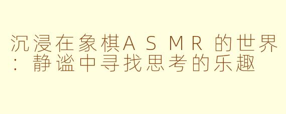 沉浸在象棋ASMR的世界：静谧中寻找思考的乐趣