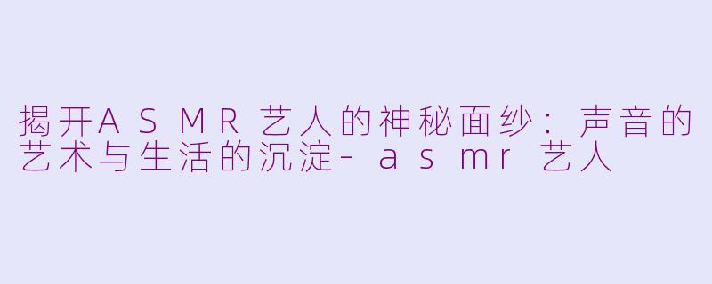 揭开ASMR艺人的神秘面纱：声音的艺术与生活的沉淀-asmr艺人