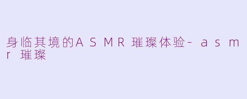 身临其境的ASMR璀璨体验-asmr璀璨