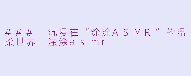 ### 沉浸在“涂涂ASMR”的温柔世界-涂涂asmr