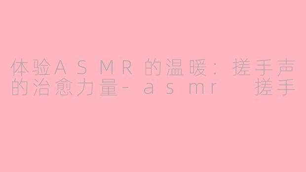 体验ASMR的温暖：搓手声的治愈力量-asmr 搓手