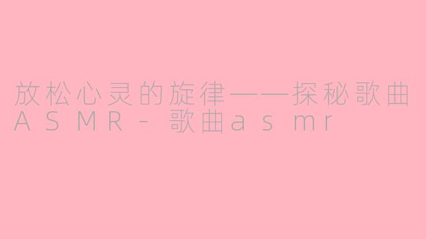 放松心灵的旋律——探秘歌曲ASMR-歌曲asmr