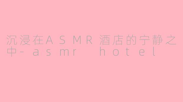 沉浸在ASMR酒店的宁静之中-asmr hotel