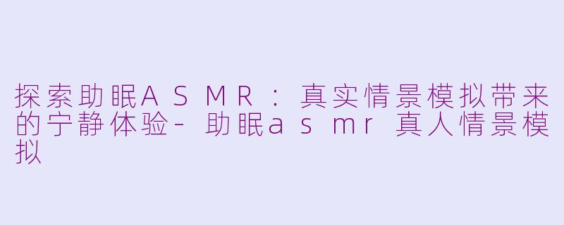 探索助眠ASMR：真实情景模拟带来的宁静体验-助眠asmr真人情景模拟