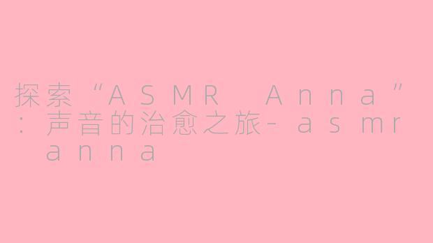 探索“ASMR Anna”：声音的治愈之旅-asmr anna