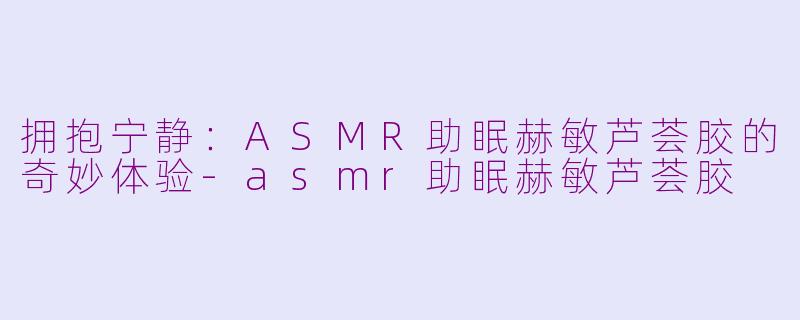 拥抱宁静：ASMR助眠赫敏芦荟胶的奇妙体验-asmr助眠赫敏芦荟胶