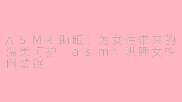 ASMR助眠：为女性带来的温柔呵护-asmr哄睡女性向助眠