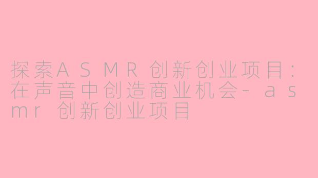 探索ASMR创新创业项目：在声音中创造商业机会-asmr创新创业项目