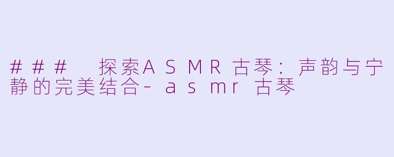### 探索ASMR古琴：声韵与宁静的完美结合-asmr古琴