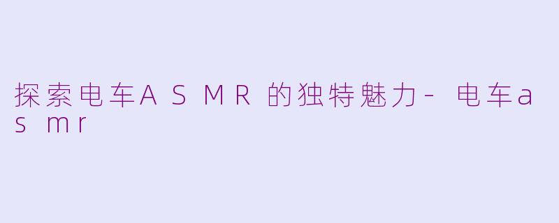 探索电车ASMR的独特魅力-电车asmr