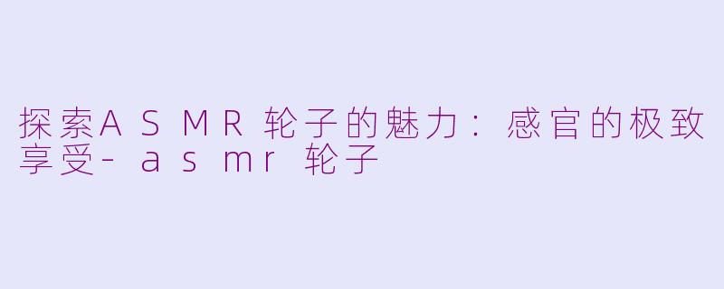 探索ASMR轮子的魅力：感官的极致享受-asmr轮子
