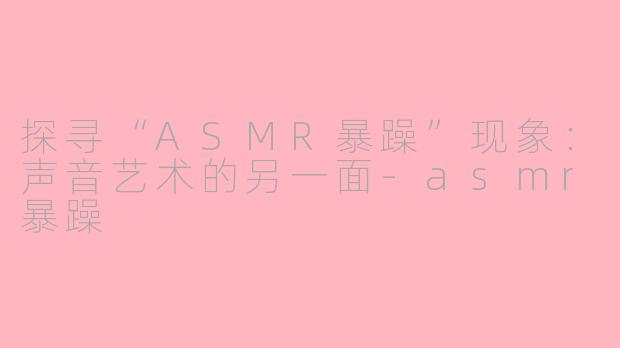 探寻“ASMR暴躁”现象：声音艺术的另一面-asmr暴躁
