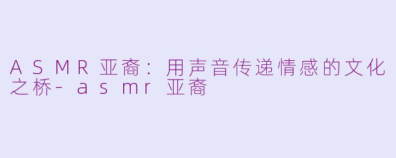 ASMR亚裔：用声音传递情感的文化之桥-asmr亚裔