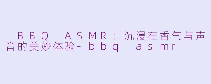  BBQ ASMR：沉浸在香气与声音的美妙体验-bbq asmr
