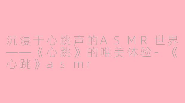 沉浸于心跳声的ASMR世界——《心跳》的唯美体验-《心跳》asmr