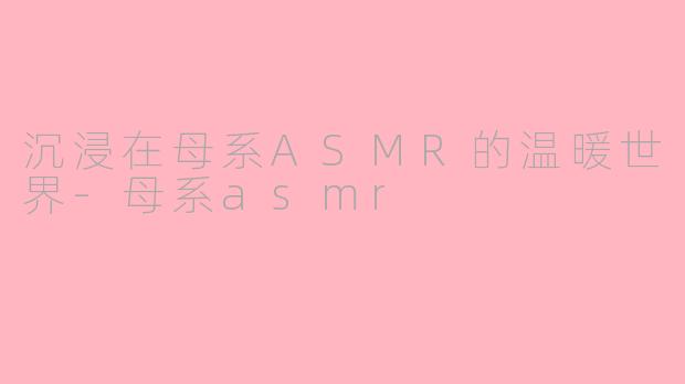 沉浸在母系ASMR的温暖世界-母系asmr