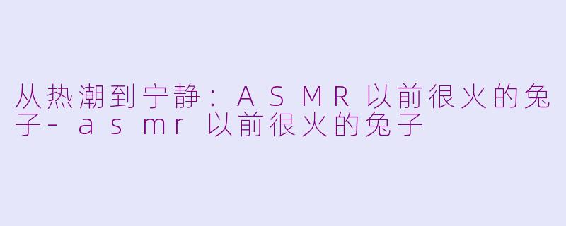 从热潮到宁静：ASMR以前很火的兔子-asmr以前很火的兔子