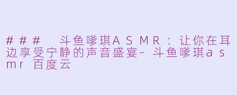 ### 斗鱼嗲琪ASMR：让你在耳边享受宁静的声音盛宴-斗鱼嗲琪asmr百度云