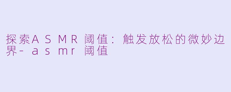 探索ASMR阈值：触发放松的微妙边界-asmr阈值