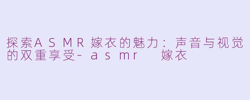 探索ASMR嫁衣的魅力：声音与视觉的双重享受-asmr 嫁衣