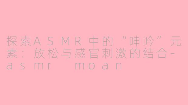 探索ASMR中的“呻吟”元素：放松与感官刺激的结合-asmr moan
