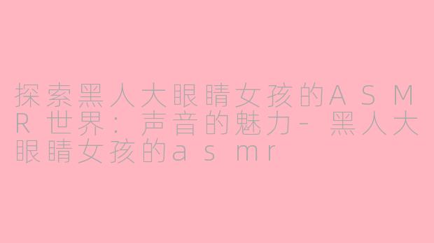 探索黑人大眼睛女孩的ASMR世界：声音的魅力-黑人大眼睛女孩的asmr