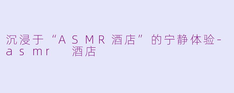 沉浸于“ASMR酒店”的宁静体验-asmr 酒店