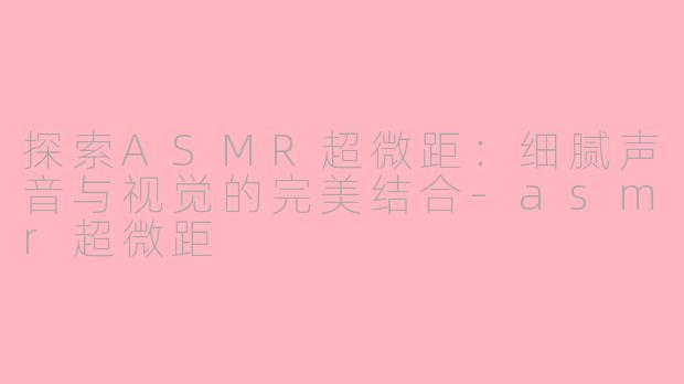 探索ASMR超微距：细腻声音与视觉的完美结合-asmr超微距