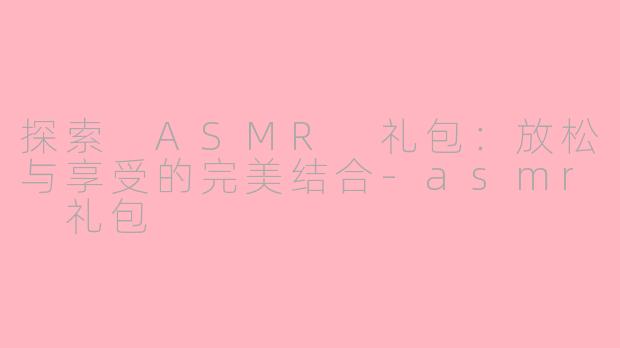 探索 ASMR 礼包：放松与享受的完美结合-asmr 礼包