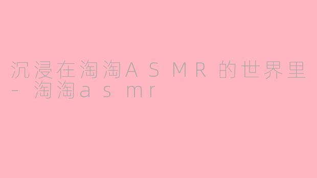 沉浸在淘淘ASMR的世界里-淘淘asmr