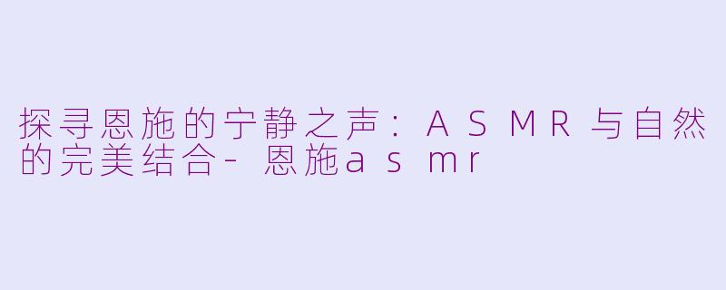 探寻恩施的宁静之声：ASMR与自然的完美结合-恩施asmr