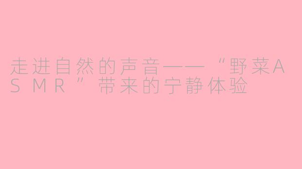 走进自然的声音——“野菜ASMR”带来的宁静体验