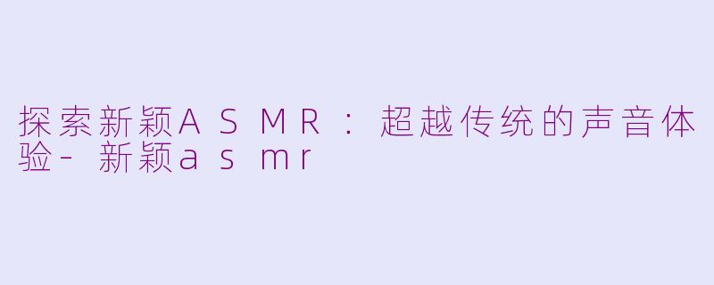 探索新颖ASMR：超越传统的声音体验-新颖asmr
