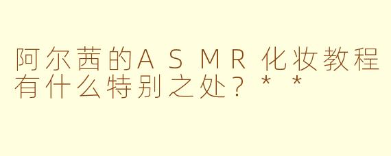 阿尔茜的ASMR化妆教程有什么特别之处？**