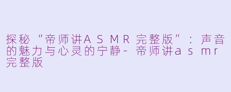 探秘“帝师讲ASMR完整版”：声音的魅力与心灵的宁静-帝师讲asmr完整版