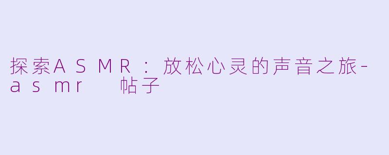 探索ASMR：放松心灵的声音之旅-asmr 帖子