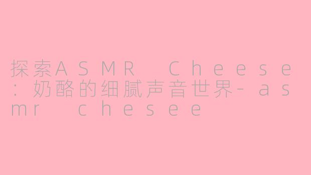 探索ASMR Cheese：奶酪的细腻声音世界-asmr chesee