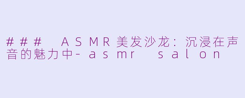 ### ASMR美发沙龙：沉浸在声音的魅力中-asmr salon