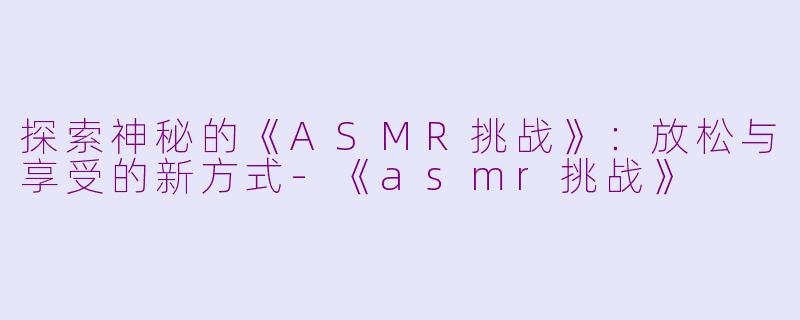 探索神秘的《ASMR挑战》：放松与享受的新方式-《asmr挑战》
