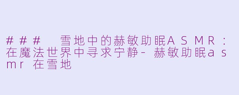 ### 雪地中的赫敏助眠ASMR：在魔法世界中寻求宁静-赫敏助眠asmr在雪地