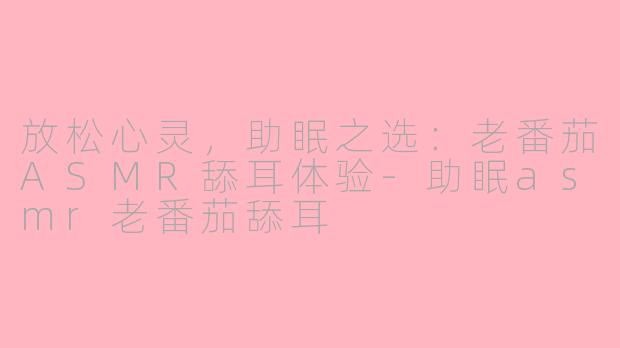 放松心灵，助眠之选：老番茄ASMR舔耳体验-助眠asmr老番茄舔耳