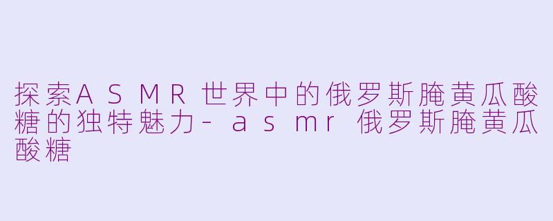 探索ASMR世界中的俄罗斯腌黄瓜酸糖的独特魅力-asmr俄罗斯腌黄瓜酸糖