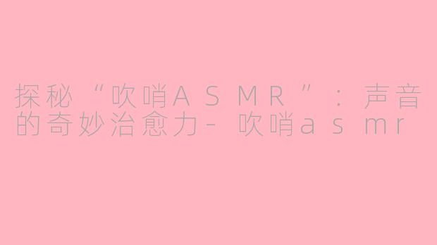 探秘“吹哨ASMR”：声音的奇妙治愈力-吹哨asmr