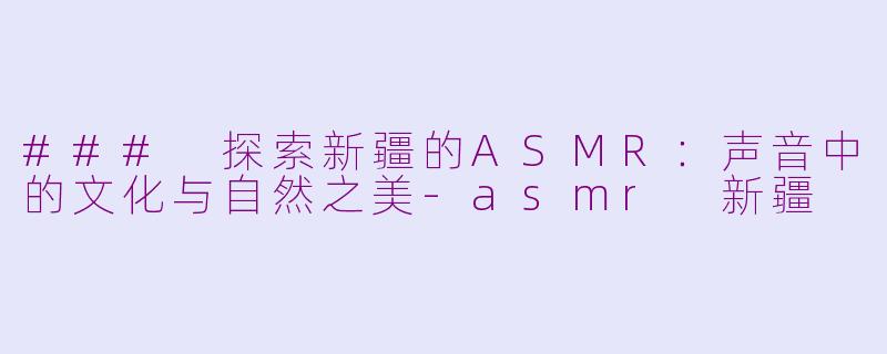 ### 探索新疆的ASMR：声音中的文化与自然之美-asmr 新疆