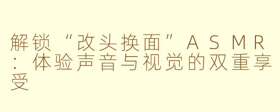 解锁“改头换面”ASMR：体验声音与视觉的双重享受
