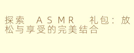 探索 ASMR 礼包：放松与享受的完美结合