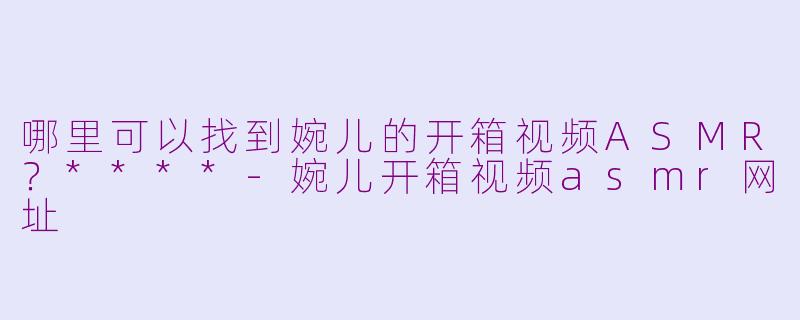 哪里可以找到婉儿的开箱视频ASMR?****